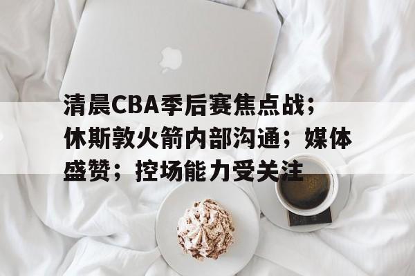 包含清晨CBA季后赛焦点战；休斯敦火箭内部沟通；媒体盛赞；控场能力受关注的词条-MK体育官方平台